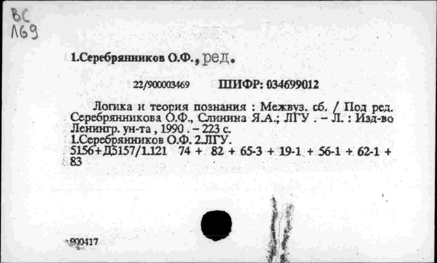 ﻿и
ЕСеребряншпсов О.Ф. у рбД •
22/900003469 ШИФР: 034699012
Логика и теория познания : Межвуз. сб. / Под ред. Серебрянникова О.Ф., Слинияа ЯЛ.; ЛГУ . - Л.: Изд-во Ленингр. ун-та, 1990 . - 223 с.
ЕСеребрянников О.Ф. 2ЛГУ.
5156+Д5157/1.121 74 + 82 + 65-3 + 19-1 + 56-1 + 62-1 + 83
900417